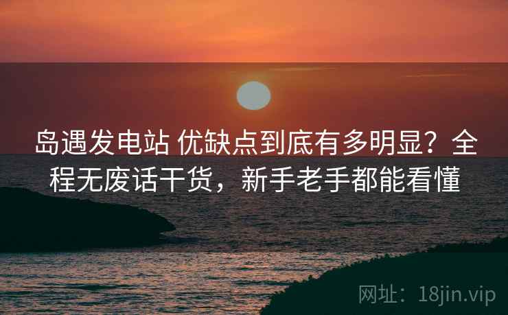 岛遇发电站 优缺点到底有多明显？全程无废话干货，新手老手都能看懂