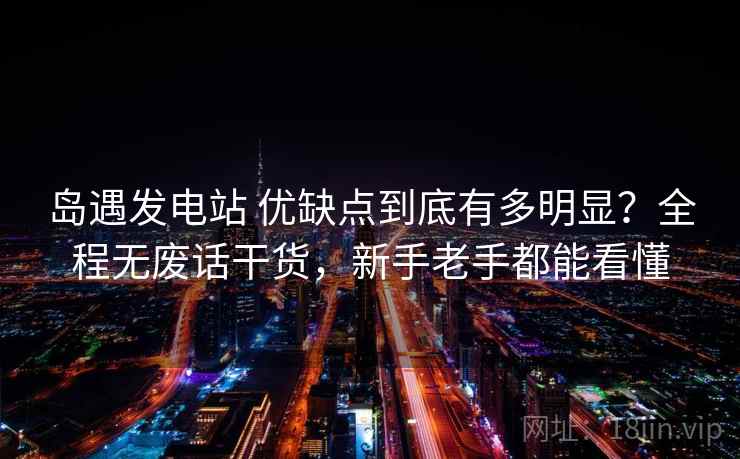 岛遇发电站 优缺点到底有多明显？全程无废话干货，新手老手都能看懂