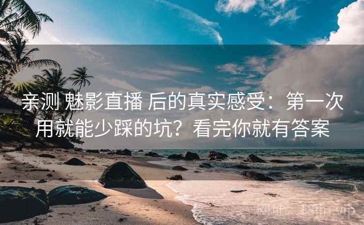 亲测 魅影直播 后的真实感受：第一次用就能少踩的坑？看完你就有答案