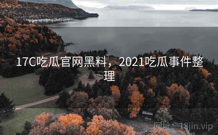 17C吃瓜官网黑料，2021吃瓜事件整理