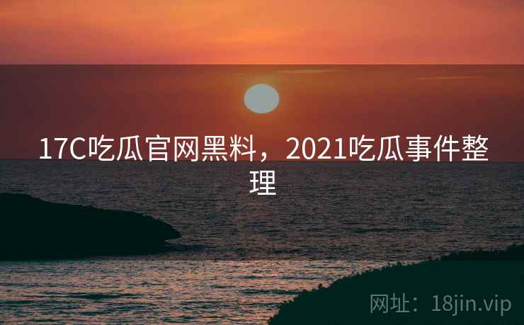 17C吃瓜官网黑料，2021吃瓜事件整理