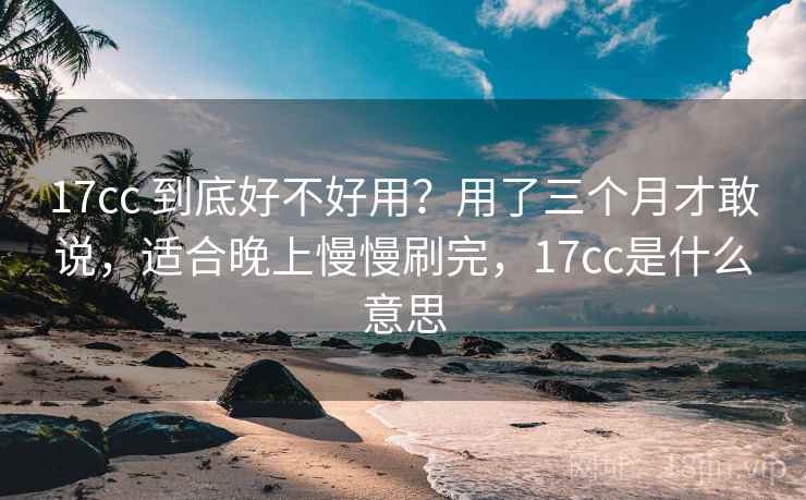 17cc 到底好不好用？用了三个月才敢说，适合晚上慢慢刷完，17cc是什么意思
