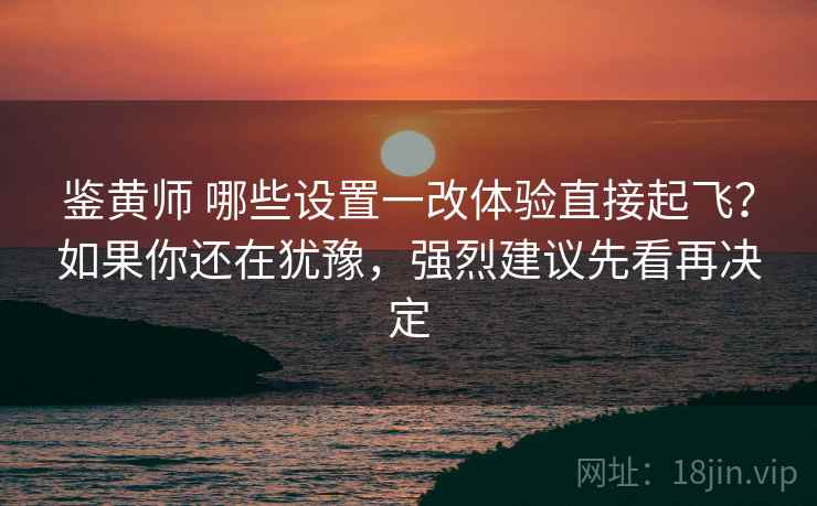 鉴黄师 哪些设置一改体验直接起飞？如果你还在犹豫，强烈建议先看再决定