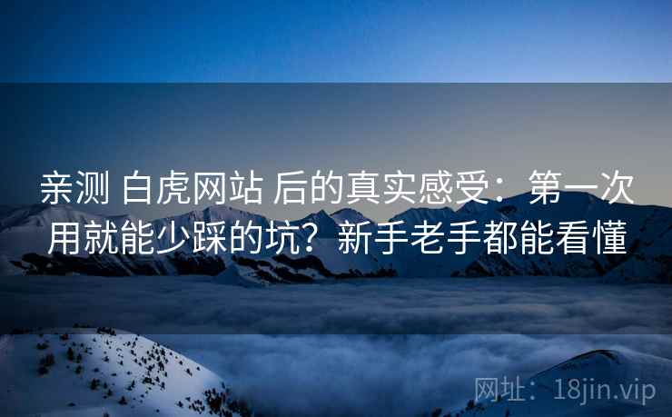 亲测 白虎网站 后的真实感受：第一次用就能少踩的坑？新手老手都能看懂